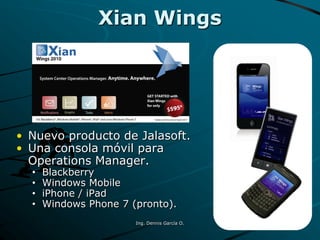 • Nuevo producto de Jalasoft.
• Una consola móvil para
Operations Manager.
• Blackberry
• Windows Mobile
• iPhone / iPad
• Windows Phone 7 (pronto).
Xian Wings
Ing. Dennis García O.
 