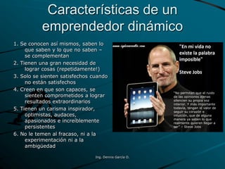 Características de un
emprendedor dinámico
1. Se conocen así mismos, saben lo
que saben y lo que no saben –
se complementan
2. Tienen una gran necesidad de
lograr cosas (repetidamente!)
3. Solo se sienten satisfechos cuando
no están satisfechos
4. Creen en que son capaces, se
sienten comprometidos a lograr
resultados extraordinarios
5. Tienen un carisma inspirador,
optimistas, audaces,
apasionados e increíblemente
persistentes
6. No le temen al fracaso, ni a la
experimentación ni a la
ambigüedad
“No permitan que el ruido
de las opiniones ajenas
silencien su propia voz
interior. Y más importante
todavía, tengan el valor de
seguir su corazón e
intuición, que de alguna
manera ya saben lo que
realmente quieren llegar a
ser” – Steve Jobs
Ing. Dennis García O.
 