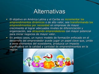 Alternativas
El objetivo en América Latina y el Caribe es incrementar los
emprendimientos dinámicos o de alto valor, sea transformando los
emprendimientos por necesidad en empresas de mayor
crecimiento al lograr adecuados niveles de diferenciación y
organización, sea atrayendo emprendedores con mayor potencial
para iniciar negocios de mayor valor.
En ambos casos, un nuevo modelo de formación enfocado en el
desarrollo del emprendedor puede jugar un papel clave que, unido
a otros elementos del ecosistema, produzca un impacto
significativo en la calidad y cantidad de emprendimientos en la
región
Ing. Dennis García O.
 