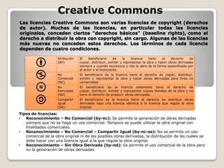 Creative Commons
Las licencias Creative Commons son varias licencias de copyright (derechos
de autor). Muchas de las licencias, en particular todas las licencias
originales, conceden ciertos "derechos básicos" (baseline rights), como el
derecho a distribuir la obra con copyright, sin cargo. Algunas de las licencias
más nuevas no conceden estos derechos. Los términos de cada licencia
dependen de cuatro condiciones.
Atribución
(BY)

El
beneficiario
de
la
licencia
tiene
el
derecho
de
copiar, distribuir, exhibir y representar la obra y hacer obras derivadas
siempre y cuando reconozca y cite la obra de la forma especificada por
el autor o el licenciante.

No
Comercial
(NC)

El beneficiario de la licencia tiene el derecho de copiar, distribuir,
exhibir y representar la obra y hacer obras derivadas para fines no
comerciales.

No
Derivadas
(ND)

El beneficiario de la licencia solamente tiene el derecho de
copiar, distribuir, exhibir y representar copias literales de la obra y no
tiene el derecho de producir obras derivadas.

Compartir
Igual
(SA)

El beneficiario de la licencia tiene el derecho de distribuir obras
derivadas bajo una licencia idéntica a la licencia que regula la obra
original.

Tipos de licencias:
•
Reconocimiento – No Comercial (by-nc): Se permite la generación de obras derivadas
siempre que no se haga un uso comercial. Tampoco se puede utilizar la obra original con
finalidades comerciales.
•
Reconocimiento – No Comercial – Compartir Igual (by-nc-sa): No se permite un uso
comercial de la obra original ni de las posibles obras derivadas, la distribución de las cuales se
debe hacer con una licencia igual a la que regula la obra original.
•
Reconocimiento – Sin Obra Derivada (by-nd): Se permite el uso comercial de la obra pero
no la generación de obras derivadas.

 