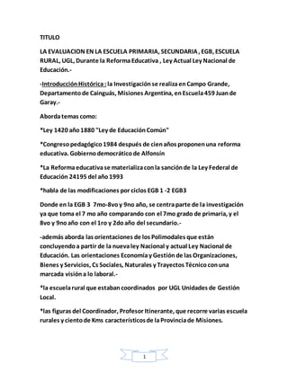 1
TITULO
LA EVALUACION EN LA ESCUELA PRIMARIA, SECUNDARIA, EGB, ESCUELA
RURAL, UGL, Durante la ReformaEducativa , Ley Actual Ley Nacional de
Educación.-
-IntroducciónHistórica: la Investigaciónse realizaenCampo Grande,
Departamento de Cainguás, Misiones Argentina, enEscuela459 Juande
Garay.-
Abordatemas como:
*Ley 1420 año1880 "Ley de EducaciónComún"
*Congresopedagógico1984 después de cienaños proponenuna reforma
educativa. Gobiernodemocráticode Alfonsín
*La Reformaeducativase materializaconla sanciónde la Ley Federal de
Educación 24195 del año1993
*habla de las modificaciones por ciclos EGB 1 -2 EGB3
Donde en la EGB 3 7mo-8voy 9no año, se centraparte de la investigación
ya que toma el 7 mo año comparando con el 7mo grado de primaria, y el
8vo y 9noaño con el 1ro y 2doaño del secundario.-
-además aborda las orientaciones de los Polimodales que están
concluyendoa partir de la nuevaley Nacional y actual Ley Nacional de
Educación. Las orientaciones Economíay Gestiónde las Organizaciones,
Bienes y Servicios, Cs Sociales, Naturales y Trayectos Técnicoconuna
marcada visióna lo laboral.-
*la escuelarural que estabancoordinados por UGL Unidades de Gestión
Local.
*las figuras del Coordinador, Profesor Itinerante, que recorre varias escuela
rurales y cientode Kms característicosde laProvinciade Misiones.
 