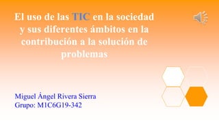 El uso de las TIC en la sociedad
y sus diferentes ámbitos en la
contribución a la solución de
problemas
Miguel Ángel Rivera Sierra
Grupo: M1C6G19-342
 