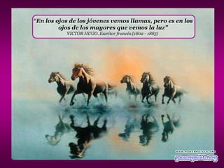 “En los ojos de los jóvenes vemos llamas, pero es en los
         ojos de los mayores que vemos la luz”
           VICTOR HUGO. Escritor francés.(1802 - 1885)
 
