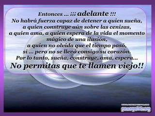 Entonces … ¡¡¡ adelante !!!
 No habrá fuerza capaz de detener a quien sueña,
     a quien construye aún sobre las cenizas,
a quien ama, a quien espera de la vida el momento
               mágico de una ilusión,
       a quien no olvida que el tiempo pasó,
     si … pero no se llevó consigo su corazón.
   Por lo tanto, sueña, construye, ama, espera…
No permitas que te llamen viejo!!
 