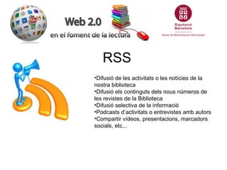 RSS
•Difusió de les activitats o les notícies de la
nostra biblioteca
•Difusió els continguts dels nous números de
les revistes de la Biblioteca
•Difusió selectiva de la informació
•Podcasts d’activitats o entrevistes amb autors
•Compartir vídeos, presentacions, marcadors
socials, etc...
 