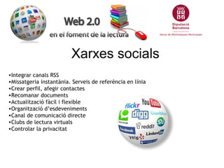 Xarxes socials
•Integrar canals RSS
•Missatgeria instantània. Serveis de referència en línia
•Crear perfil, afegir contactes
•Recomanar documents
•Actualització fàcil i flexible
•Organització d’esdeveniments
•Canal de comunicació directe
•Clubs de lectura virtuals
•Controlar la privacitat
 