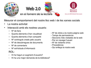 Mesurar el comportament del nostre lloc web i de les xarxes socials
• La nostra activitat
• Interacció amb els nostres usuaris:
    –   Nº de fans
    –   Quants elements s’han visualitzat           - Nº de clicks a la nostra pàgina web
                                                    - Temps de permanència
    –   Quants elements s’han compartit
                                                    - Seccions més visitades de la web
    –   Nº continguts creats pels usuaris           - Per on navega l’usuari
    –   Nº de descàrregues de documents             - Nº de visitants únics
    –   Nº de comentaris                            - Procedència
    –   Nº sol·licituds d’informació                - Qui enllaça la nostra web

    ROL:
    -   Hi ha hagut un augment d’usuaris?
    -   Hi ha una major demanda de la biblioteca?
 