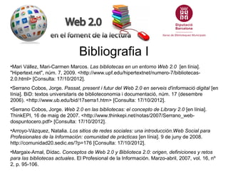 Bibliografia I
•Mari Vállez, Mari-Carmen Marcos. Las bibliotecas en un entorno Web 2.0 [en línia].
"Hipertext.net", núm. 7, 2009. <http://www.upf.edu/hipertextnet/numero-7/bibliotecas-
2.0.html> [Consulta: 17/10/2012].
•Serrano Cobos, Jorge. Passat, present i futur del Web 2.0 en serveis d'informació digital [en
línia]. BiD: textos universitaris de biblioteconomia i documentació, núm. 17 (desembre
2006). <http://www.ub.edu/bid/17serra1.htm> [Consulta: 17/10/2012].
•Serrano Cobos, Jorge. Web 2.0 en las bibliotecas: el concepto de Library 2.0 [en línia].
ThinkEPI, 16 de maig de 2007. <http://www.thinkepi.net/notas/2007/Serrano_web-
dospuntocero.pdf> [Consulta: 17/10/2012].
•Arroyo-Vázquez, Natalia. Los sitios de redes sociales: una introducción.Web Social para
Profesionales de la Información: comunidad de prácticas [en línia]. 9 de juny de 2008.
http://comunidad20.sedic.es/?p=176 [Consulta: 17/10/2012].
•Margaix-Arnal, Dídac. Conceptos de Web 2.0 y Biblioteca 2.0: origen, definiciones y retos
para las bibliotecas actuales. El Profesional de la Información. Marzo-abril, 2007, vol. 16, nº
2, p. 95-106.
 