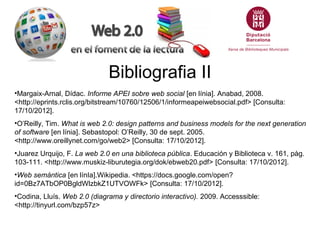 Bibliografia II
•Margaix-Arnal, Dídac. Informe APEI sobre web social [en línia]. Anabad, 2008.
<http://eprints.rclis.org/bitstream/10760/12506/1/informeapeiwebsocial.pdf> [Consulta:
17/10/2012].
•O’Reilly, Tim. What is web 2.0: design patterns and business models for the next generation
of software [en línia]. Sebastopol: O’Reilly, 30 de sept. 2005.
<http://www.oreillynet.com/go/web2> [Consulta: 17/10/2012].
•Juarez Urquijo, F. La web 2.0 en una biblioteca pública. Educación y Biblioteca v. 161, pàg.
103-111. <http://www.muskiz-liburutegia.org/dok/ebweb20.pdf> [Consulta: 17/10/2012].
•Web semántica [en línIa].Wikipedia. <https://docs.google.com/open?
id=0Bz7ATbOP0BgldWlzbkZ1UTVOWFk> [Consulta: 17/10/2012].
•Codina, Lluís. Web 2.0 (diagrama y directorio interactivo). 2009. Accesssible:
<http://tinyurl.com/bzp57z>
 