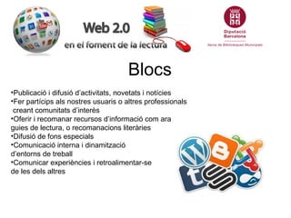 Blocs
•Publicació i difusió d’activitats, novetats i notícies
•Fer partícips als nostres usuaris o altres professionals
 creant comunitats d’interès
•Oferir i recomanar recursos d’informació com ara
guies de lectura, o recomanacions literàries
•Difusió de fons especials
•Comunicació interna i dinamització
d’entorns de treball
•Comunicar experiències i retroalimentar-se
de les dels altres
 