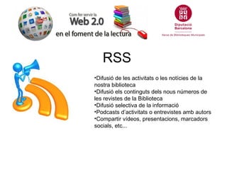 RSS
•Difusió de les activitats o les notícies de la
nostra biblioteca
•Difusió els continguts dels nous números de
les revistes de la Biblioteca
•Difusió selectiva de la informació
•Podcasts d’activitats o entrevistes amb autors
•Compartir vídeos, presentacions, marcadors
socials, etc...
 