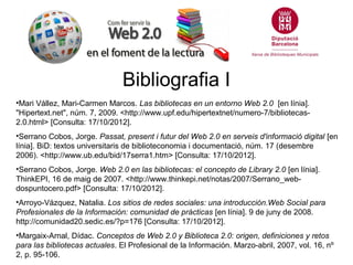 Bibliografia I
•Mari Vállez, Mari-Carmen Marcos. Las bibliotecas en un entorno Web 2.0 [en línia].
"Hipertext.net", núm. 7, 2009. <http://www.upf.edu/hipertextnet/numero-7/bibliotecas-
2.0.html> [Consulta: 17/10/2012].
•Serrano Cobos, Jorge. Passat, present i futur del Web 2.0 en serveis d'informació digital [en
línia]. BiD: textos universitaris de biblioteconomia i documentació, núm. 17 (desembre
2006). <http://www.ub.edu/bid/17serra1.htm> [Consulta: 17/10/2012].
•Serrano Cobos, Jorge. Web 2.0 en las bibliotecas: el concepto de Library 2.0 [en línia].
ThinkEPI, 16 de maig de 2007. <http://www.thinkepi.net/notas/2007/Serrano_web-
dospuntocero.pdf> [Consulta: 17/10/2012].
•Arroyo-Vázquez, Natalia. Los sitios de redes sociales: una introducción.Web Social para
Profesionales de la Información: comunidad de prácticas [en línia]. 9 de juny de 2008.
http://comunidad20.sedic.es/?p=176 [Consulta: 17/10/2012].
•Margaix-Arnal, Dídac. Conceptos de Web 2.0 y Biblioteca 2.0: origen, definiciones y retos
para las bibliotecas actuales. El Profesional de la Información. Marzo-abril, 2007, vol. 16, nº
2, p. 95-106.
 