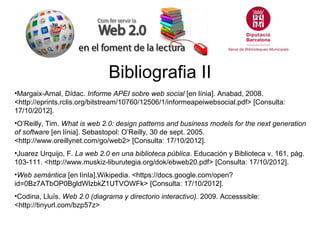 Bibliografia II
•Margaix-Arnal, Dídac. Informe APEI sobre web social [en línia]. Anabad, 2008.
<http://eprints.rclis.org/bitstream/10760/12506/1/informeapeiwebsocial.pdf> [Consulta:
17/10/2012].
•O’Reilly, Tim. What is web 2.0: design patterns and business models for the next generation
of software [en línia]. Sebastopol: O’Reilly, 30 de sept. 2005.
<http://www.oreillynet.com/go/web2> [Consulta: 17/10/2012].
•Juarez Urquijo, F. La web 2.0 en una biblioteca pública. Educación y Biblioteca v. 161, pàg.
103-111. <http://www.muskiz-liburutegia.org/dok/ebweb20.pdf> [Consulta: 17/10/2012].
•Web semántica [en línIa].Wikipedia. <https://docs.google.com/open?
id=0Bz7ATbOP0BgldWlzbkZ1UTVOWFk> [Consulta: 17/10/2012].
•Codina, Lluís. Web 2.0 (diagrama y directorio interactivo). 2009. Accesssible:
<http://tinyurl.com/bzp57z>
 