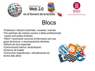 Blocs
•Publicació i difusió d’activitats, novetats i notícies
•Fer partícips als nostres usuaris o altres professionals
 creant comunitats d’interès
•Oferir i recomanar recursos d’informació com ara
guies de lectura, o recomanacions literàries
•Difusió de fons especials
•Comunicació interna i dinamització
d’entorns de treball
•Comunicar experiències i retroalimentar-se
de les dels altres
 