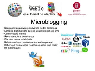Microblogging
•Difusió de les activitats i novetats de les biblioteca
•Notícies d’última hora que els usuaris reben via sms
•Comunicació interna
•Recomanacions de recursos
•Elaborar un servei d’alerta
•Retransmetre un esdeveniment en temps real
•Saber què diuen sobre nosaltres i sobre què parlen
 les biblioteques
 