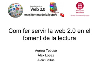 Com fer servir la web 2.0 en el
    foment de la lectura
          Aurora Toboso
           Àlex López
           Aleix Ballús
 