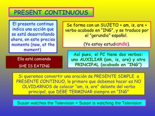 PRESENT CONTINUOUS El presente continuo indica una acción que se está desarrollando ahora, en este preciso momento (now, at the moment)  Así pues, el PC tiene dos verbos: uno AUXILIAR (am, is, are) y otro PRINCIPAL (acabado en “ING”) Se forma con un SUJETO + am, is, are + verbo acabado en “ING”, y se traduce por el ”gerundio” español.  (Yo estoy estudi ando ). Si queremos convertir una oración de PRESENTE SIMPLE  a PRESENTE CONTINUO, lo primero que debemos hacer es NO OLVIDARNOS de colocar “am, is, are” delante del verbo principal, que DEBE TERMINAR siempre en “ING” Ella está comiendo SHE IS EATING Susan watches the Television = Susan is watching the Television 