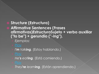  Structure (Estructura)
 Affirmative Sentences (Frases
afirmativas)EstructuraSujeto + verbo auxiliar
("to be") + gerundio ("-ing").
› Ejemplos:
› Play
› I'm talking. (Estoy hablando.)
› Play
› He's eating. (Está comiendo.)
› Play
› They're learning. (Están aprendiendo.)
 