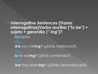  Interrogative Sentences (Frases
interrogativas)Verbo auxiliar ("to be") +
sujeto + gerundio ("-ing")?
› Ejemplos:
› Play
› Are you talking? (¿Estás hablando?)
› Play
› Is he eating? (¿Está comiendo?)
› Play
› Are they learning? (¿Están aprendiendo?)
 