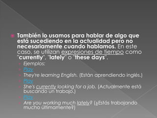 También lo usamos para hablar de algo que
está sucediendo en la actualidad pero no
necesariamente cuando hablamos. En este
caso, se utilizan expresiones de tiempo como
"currently", "lately" o "these days".
› Ejemplos:
› Play
› They're learning English. (Están aprendiendo inglés.)
› Play
› She's currently looking for a job. (Actualmente está
buscando un trabajo.)
› Play
› Are you working much lately? (¿Estás trabajando
mucho últimamente?)
 