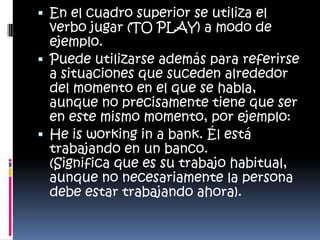  En el cuadro superior se utiliza el
verbo jugar (TO PLAY) a modo de
ejemplo.
 Puede utilizarse además para referirse
a situaciones que suceden alrededor
del momento en el que se habla,
aunque no precisamente tiene que ser
en este mismo momento, por ejemplo:
 He is working in a bank. Él está
trabajando en un banco.
(Significa que es su trabajo habitual,
aunque no necesariamente la persona
debe estar trabajando ahora).
 