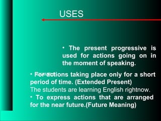 • The present progressive is
used for actions going on in
the moment of speaking.
USES
• For actions taking place only for a short
period of time. (Extended Present)
• To express actions that are arranged
for the near future.(Future Meaning)
EXAMPLE:
The students are learning English rightnow.
 