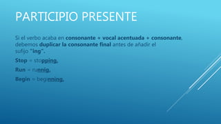 PARTICIPIO PRESENTE
Si el verbo acaba en consonante + vocal acentuada + consonante,
debemos duplicar la consonante final antes de añadir el
sufijo "ing".
Stop = stopping.
Run = runnig.
Begin = beginning.
 