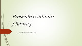 Presente continuo
( futuro )
Orlando flores montes 3vd
 