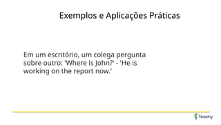 Exemplos e Aplicações Práticas
Em um escritório, um colega pergunta
sobre outro: 'Where is John?' - 'He is
working on the report now.'
 
