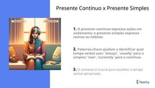 Presente Contínuo x Presente Simples
1. O presente contínuo expressa ações em
andamento; o presente simples expressa
rotinas ou hábitos.
2. Palavras-chave ajudam a identificar qual
tempo verbal usar: 'always', 'usually' para o
simples; 'now', 'currently' para o contínuo.
3. O contexto é crucial para escolher o tempo
verbal apropriado.
 