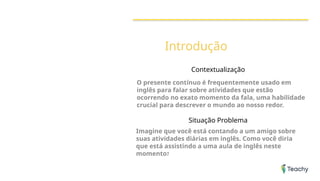 Introdução
Contextualização
O presente contínuo é frequentemente usado em
inglês para falar sobre atividades que estão
ocorrendo no exato momento da fala, uma habilidade
crucial para descrever o mundo ao nosso redor.
Situação Problema
Imagine que você está contando a um amigo sobre
suas atividades diárias em inglês. Como você diria
que está assistindo a uma aula de inglês neste
momento?
 