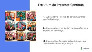 Estrutura do Presente Contínuo
1. Substantivo + verbo 'to be' (am/is/are) +
gerúndio (-ing).
2. A forma do verbo 'to be' varia conforme o
sujeito da sentença.
3. O gerúndio é formado pela adição de -ing
ao infinitivo do verbo principal.
 