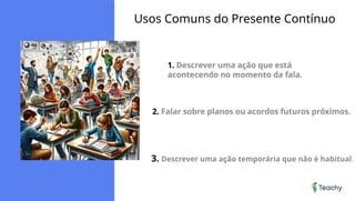 Usos Comuns do Presente Contínuo
1. Descrever uma ação que está
acontecendo no momento da fala.
2. Falar sobre planos ou acordos futuros próximos.
3. Descrever uma ação temporária que não é habitual.
 