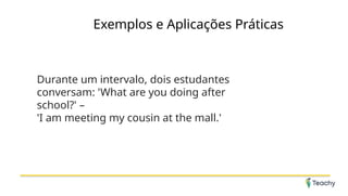 Exemplos e Aplicações Práticas
Durante um intervalo, dois estudantes
conversam: 'What are you doing after
school?' –
'I am meeting my cousin at the mall.'
 
