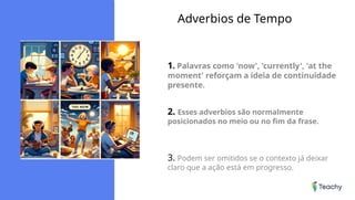 Adverbios de Tempo
1. Palavras como 'now', 'currently', 'at the
moment' reforçam a ideia de continuidade
presente.
2. Esses adverbios são normalmente
posicionados no meio ou no fim da frase.
3. Podem ser omitidos se o contexto já deixar
claro que a ação está em progresso.
 