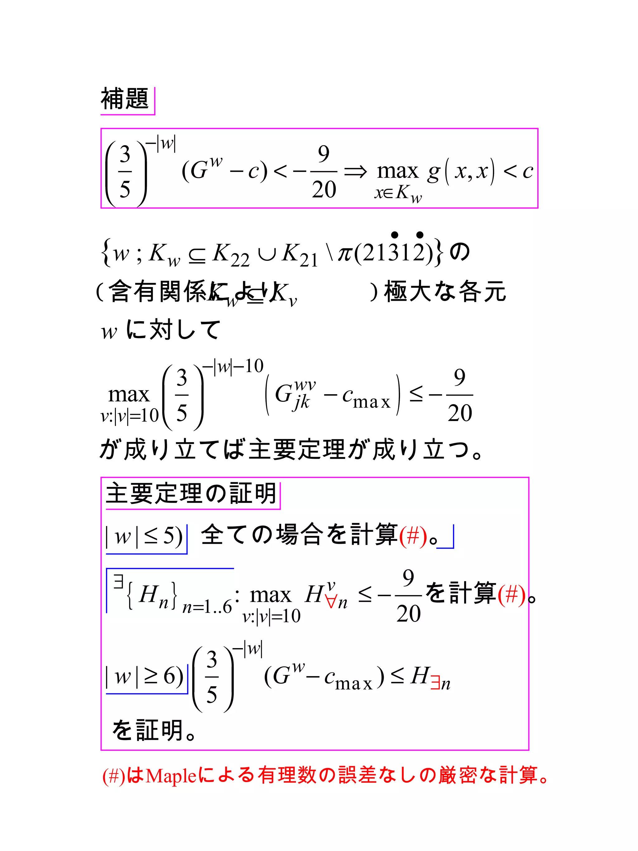 補題　
       −|w|
 3                           9
            (G w − c) < −       ⇒ max g ( x, x ) < c
5                            20   x∈K w

                                        • •
{w ; K w ⊆ K 22 ∪ K 21  π (21312)}の
( 含有関係により v
      Kw ⊆ K                          ) 極大な各元
w に対して
                −|w|−10
 max  
          3
v:|v|=10  5 
                          (
               G wv − cma x ≤ −
                 jk
                                9
                                20
                                        )
が成り立てば主要定理が成り立つ。
主要定理の証明
| w | ≤ 5) 全ての場合を計算(#)。
 ∃                                       9
     { H n } n=1..6 : max        v
                               H ∀n   ≤ − を計算(#)。
                    v:|v|=10             20
                   −|w|
            3
| w | ≥ 6)              (G w − cma x ) ≤ H ∃n
           5
 を証明。
　 はMapleによる有理数の誤差なしの厳密な計算。
(#)
 
