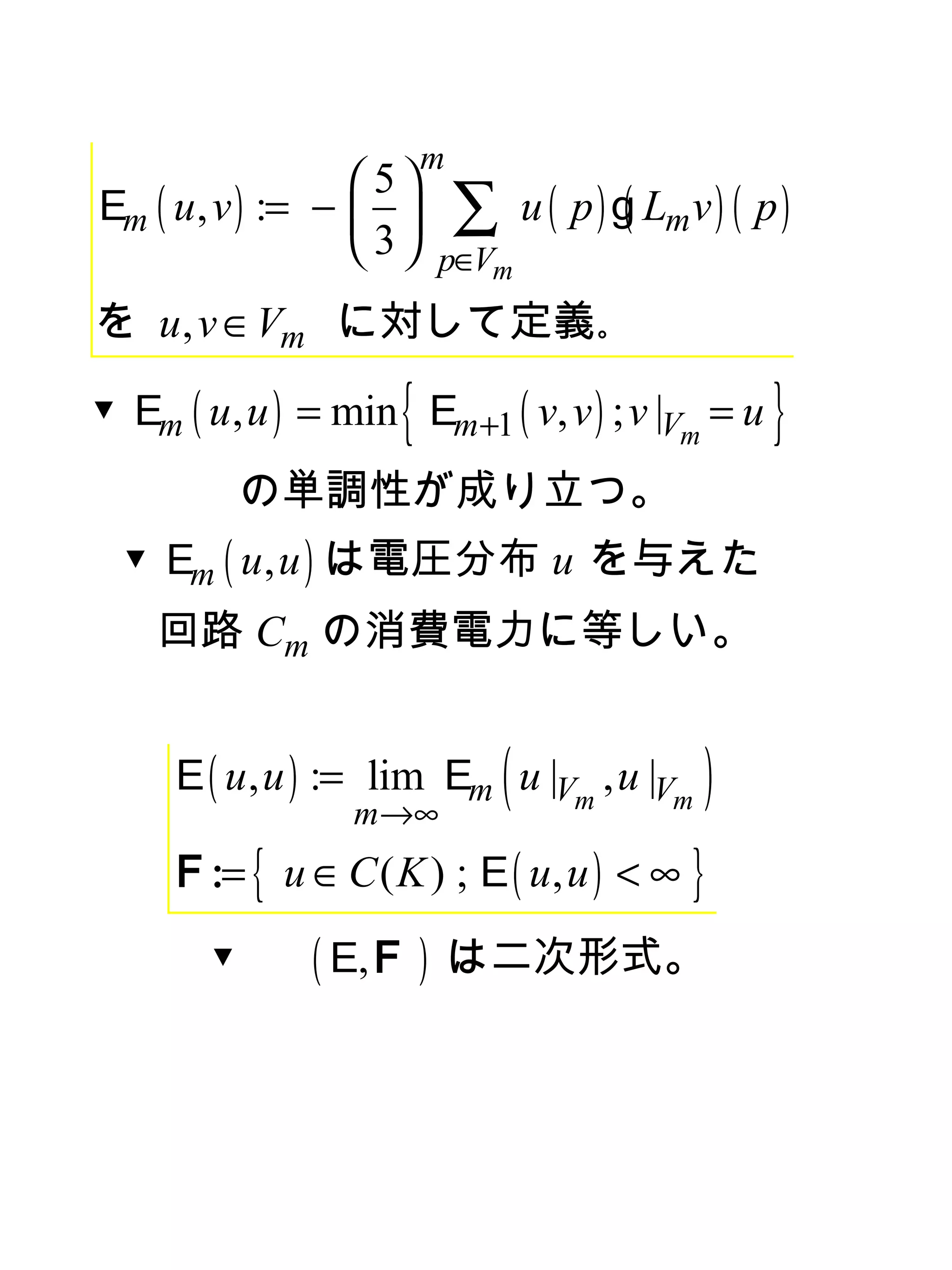 m
                  5
Em ( u , v ) := −  
                  3
                             ∑ u ( p ) g( Lmv ) ( p )
                          p∈Vm
を u , v ∈ Vm 　
             に対して定義｡

                     {
▼ Em ( u , u ) = min Em +1 ( v, v ) ; v |Vm = u    }
            の単調性が成り立つ。
  ▼ Em ( u , u ) は電圧分布 u を与えた
    回路 Cm の消費電力に等しい。


                                (
     E ( u , u ) := lim Em u |Vm , u |Vm
                  m→∞
                                              )
     F := { u ∈ C ( K ) ; E ( u, u ) < ∞ }
        ▼      ( E, F )      は二次形式。
 
