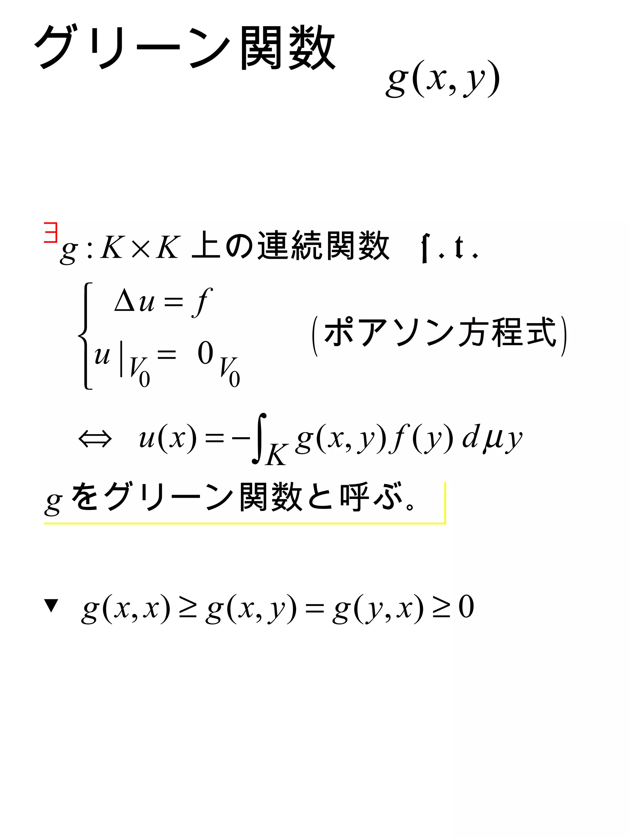 グリーン関数 g ( x, y )


∃
    g : K × K 上の連続関数 s . t .
     ∆u = f
    
    u = 0                ( ポアソン方程式 )
     | V0
            V0

  ⇔ u ( x ) = − ∫ g ( x, y ) f ( y ) d µ y
                 K
g をグリーン関数と呼ぶ｡


▼ g ( x, x ) ≥ g ( x, y ) = g ( y , x ) ≥ 0
 