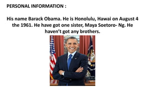 PERSONAL INFORMATION :
His name Barack Obama. He is Honolulu, Hawai on August 4
the 1961. He have got one sister, Maya Soetoro- Ng. He
haven’t got any brothers.