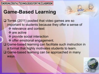 Game-Based Learning
 Torres (2011) posited that video games are so
important to students because they offer a sense of
 relevance and context
 are active
 provide social interaction
 offer emotional engagement.
 Game-based learning can facilitate such instruction in
a format that highly motivates students to learn.
 Game-based learning can be approached in many
ways.
 
