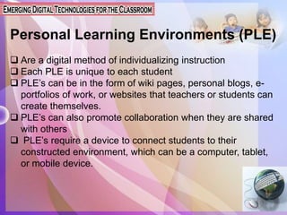 Personal Learning Environments (PLE)
 Are a digital method of individualizing instruction
 Each PLE is unique to each student
 PLE’s can be in the form of wiki pages, personal blogs, e-
portfolios of work, or websites that teachers or students can
create themselves.
 PLE’s can also promote collaboration when they are shared
with others
 PLE’s require a device to connect students to their
constructed environment, which can be a computer, tablet,
or mobile device.
 