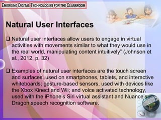 Natural User Interfaces
 Natural user interfaces allow users to engage in virtual
activities with movements similar to what they would use in
the real world, manipulating content intuitively” (Johnson et
al., 2012, p. 32)
 Examples of natural user interfaces are the touch screen
and surfaces, used on smartphones, tablets, and interactive
whiteboards; gesture-based sensors, used with devices like
the Xbox Kinect and Wii; and voice activated technology,
used with the iPhone’s Siri virtual assistant and Nuance’s
Dragon speech recognition software.
 