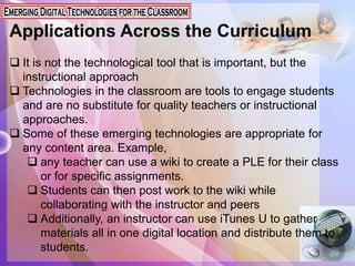Applications Across the Curriculum
 It is not the technological tool that is important, but the
instructional approach
 Technologies in the classroom are tools to engage students
and are no substitute for quality teachers or instructional
approaches.
 Some of these emerging technologies are appropriate for
any content area. Example,
 any teacher can use a wiki to create a PLE for their class
or for specific assignments.
 Students can then post work to the wiki while
collaborating with the instructor and peers
 Additionally, an instructor can use iTunes U to gather
materials all in one digital location and distribute them to
students.
 