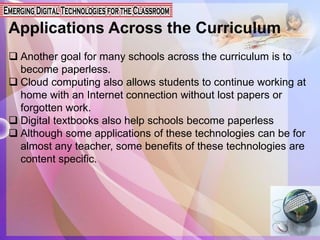Applications Across the Curriculum
 Another goal for many schools across the curriculum is to
become paperless.
 Cloud computing also allows students to continue working at
home with an Internet connection without lost papers or
forgotten work.
 Digital textbooks also help schools become paperless
 Although some applications of these technologies can be for
almost any teacher, some benefits of these technologies are
content specific.
 