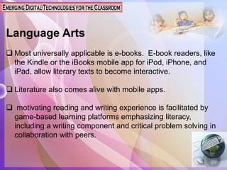 Language Arts
 Most universally applicable is e-books. E-book readers, like
the Kindle or the iBooks mobile app for iPod, iPhone, and
iPad, allow literary texts to become interactive.
 Literature also comes alive with mobile apps.
 motivating reading and writing experience is facilitated by
game-based learning platforms emphasizing literacy,
including a writing component and critical problem solving in
collaboration with peers.
 