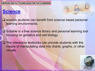 Science
 science students can benefit from science based personal
learning environments.
 Scitable is a free science library and personal learning tool
focusing on genetics and cell biology.
 The interactive textbooks can provide students with the
means of manipulating data into charts, graphs, or other
visuals.
 