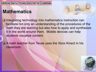 Mathematics
 Integrating technology into mathematics instruction can
facilitate not only an understanding of the procedures of the
math they are learning but also how to apply and synthesize
it in the world around them. Mobile devices can help
students visualize content.
 A math teacher from Texas uses the Xbox Kinect in his
classroom.
 