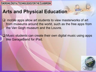 Arts and Physical Education
 mobile apps allow art students to view masterworks of art
from museums around the world, such as the free apps from
the Van Gogh museum and the Louvre.
 Music students can create their own digital music using apps
like GarageBand for iPad.
 