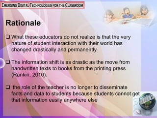 Rationale
 What these educators do not realize is that the very
nature of student interaction with their world has
changed drastically and permanently.
 The information shift is as drastic as the move from
handwritten texts to books from the printing press
(Rankin, 2010).
 the role of the teacher is no longer to disseminate
facts and data to students because students cannot get
that information easily anywhere else
 