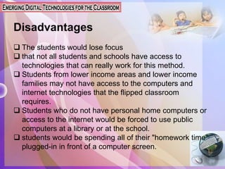 Disadvantages
 The students would lose focus
 that not all students and schools have access to
technologies that can really work for this method.
 Students from lower income areas and lower income
families may not have access to the computers and
internet technologies that the flipped classroom
requires.
 Students who do not have personal home computers or
access to the internet would be forced to use public
computers at a library or at the school.
 students would be spending all of their "homework time"
plugged-in in front of a computer screen.
 